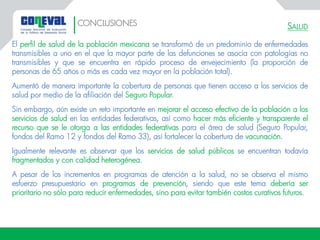 SALUD
El perfil de salud de la población mexicana se transformó de un predominio de enfermedades
transmisibles a uno en el que la mayor parte de las defunciones se asocia con patologías no
transmisibles y que se encuentra en rápido proceso de envejecimiento (la proporción de
personas de 65 años o más es cada vez mayor en la población total).
Aumentó de manera importante la cobertura de personas que tienen acceso a los servicios de
salud por medio de la afiliación del Seguro Popular.
Sin embargo, aún existe un reto importante en mejorar el acceso efectivo de la población a los
servicios de salud en las entidades federativas, así como hacer más eficiente y transparente el
recurso que se le otorga a las entidades federativas para el área de salud (Seguro Popular,
fondos del Ramo 12 y fondos del Ramo 33), así fortalecer la cobertura de vacunación.
Igualmente relevante es observar que los servicios de salud públicos se encuentran todavía
fragmentados y con calidad heterogénea.
A pesar de los incrementos en programas de atención a la salud, no se observa el mismo
esfuerzo presupuestario en programas de prevención, siendo que este tema debería ser
prioritario no sólo para reducir enfermedades, sino para evitar también costos curativos futuros.
CONCLUSIONES
 