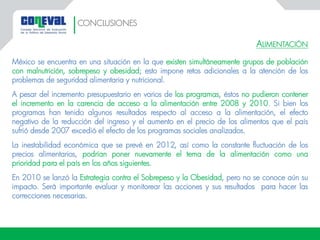 ALIMENTACIÓN
México se encuentra en una situación en la que existen simultáneamente grupos de población
con malnutrición, sobrepeso y obesidad; esto impone retos adicionales a la atención de los
problemas de seguridad alimentaria y nutricional.
A pesar del incremento presupuestario en varios de los programas, éstos no pudieron contener
el incremento en la carencia de acceso a la alimentación entre 2008 y 2010. Si bien los
programas han tenido algunos resultados respecto al acceso a la alimentación, el efecto
negativo de la reducción del ingreso y el aumento en el precio de los alimentos que el país
sufrió desde 2007 excedió el efecto de los programas sociales analizados.
La inestabilidad económica que se prevé en 2012, así como la constante fluctuación de los
precios alimentarios, podrían poner nuevamente el tema de la alimentación como una
prioridad para el país en los años siguientes.
En 2010 se lanzó la Estrategia contra el Sobrepeso y la Obesidad, pero no se conoce aún su
impacto. Será importante evaluar y monitorear las acciones y sus resultados para hacer las
correcciones necesarias.
CONCLUSIONES
 