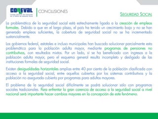 SEGURIDAD SOCIAL
La problemática de la seguridad social está estrechamente ligada a la creación de empleos
formales. Debido a que en el largo plazo, el país ha tenido un crecimiento bajo y no se han
generado empleos suficientes, la cobertura de seguridad social no se ha incrementado
sustancialmente.
Los gobiernos federal, estatales e incluso municipales han buscado solucionar parcialmente esta
problemática para la población adulta mayor, mediante programas de pensiones no
contributivos, con resultados mixtos. Por un lado, sí se ha beneficiado con ingresos a la
población adulta mayor, pero el esquema general resulta incompleto y desligado de las
instituciones formales de seguridad social.
Existen desigualdades horizontales amplias entre 40 por ciento de la población clasificada con
acceso a la seguridad social, entre aquellos cubiertos por los sistemas contributivos y la
población no asegurada cubierta por programas para adultos mayores.
El problema de la seguridad social difícilmente se podrá solucionar sólo con programas
sociales tradicionales. Para enfrentar la gran carencia de acceso a la seguridad social a nivel
nacional será importante hacer cambios mayores en la concepción de este fenómeno.
CONCLUSIONES
 