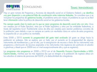 TEMAS TRANSVERSALES
Hay un gran número de Programas y Acciones de desarrollo social en el Gobierno Federal y se identifica
una gran dispersión y una potencial falta de coordinación entre instancias federales. Se considera que si se
incluyeran los programas de gobiernos locales, el problema sería aún mayor; el problema es que no es fácil
tener información sobre la política de desarrollo social en los gobiernos locales.
No siempre queda clara la razón por la que se crean programas de desarrollo social año con año. Unos
son creados por el Poder Ejecutivo, otros por el Poder Legislativo y otros por las entidades federativas, a
través del Legislativo local. Posiblemente varios de ellos son creados para resolver problemas concretos de
la población, pero debido a que no siempre se cuenta con resultados claros en varios de estos programas,
la sospecha de un uso político es inevitable.
Entre 2008 y 2010 aumentó la progresividad del gasto total analizado (el gasto se dirige hacia la
población en pobreza. Esto se explica, por un lado, por el aumento en la progresividad de algunos
instrumentos de transferencias y, por el otro, por la reasignación de recursos a favor de los instrumentos más
progresivos y disminución de recursos asignados a los instrumentos más regresivos (en particular el subsidio
a gasolinas y diesel que en 2008 tuvo un nivel excepcionalmente alto y que es regresivo).
Los programas más progresivos en 2008 y 2010 son el de Desarrollo Humano Oportunidades e IMSS-
Oportunidades, mientras que los más regresivos (los que se otorgan a la población de ingresos altos) son
los subsidios al sistema de pensiones del ISSSTE y la deducibilidad de colegiaturas.
CONCLUSIONES
 