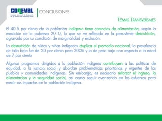 TEMAS TRANSVERSALES
El 40.5 por ciento de la población indígena tiene carencias de alimentación, según la
medición de la pobreza 2010, lo que se ve reflejado en la persistente desnutrición,
agravada por su condición de marginalidad y exclusión.
La desnutrición de niños y niñas indígenas duplica el promedio nacional, la prevalencia
de talla baja fue de 20 por ciento para 2006 y la de peso bajo con respecto a la edad
de 7 por ciento
Algunos programas dirigidos a la población indígena contribuyen a las políticas de
equidad, a la justicia social y abordan problemáticas prioritarias y urgentes de los
pueblos y comunidades indígenas. Sin embargo, es necesario reforzar el ingreso, la
alimentación y la seguridad social, así como seguir avanzando en los esfuerzos para
medir sus impactos en la población indígena.
CONCLUSIONES
 