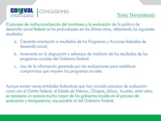 TEMAS TRANSVERSALES
El proceso de institucionalización del monitoreo y la evaluación de la política de
desarrollo social federal se ha profundizado en los últimos años, obteniendo los siguientes
resultados:
a. Creciente orientación a resultados de los Programas y Acciones federales de
desarrollo social.
b. Incremento en la disposición y esfuerzos de medición de los resultados de los
programas sociales del Gobierno Federal.
c. Uso de la información generada por las evaluaciones para establecer
compromisos que mejoren los programas sociales.
Aunque existen varias entidades federativas que han iniciado procesos de evaluación
como son el Distrito Federal, el Estado de México, Chiapas, Jalisco, Yucatán, entre otros,
es necesario un avance mucho mayor de los gobiernos locales en el proceso de
evaluación y transparencia, equiparable al del Gobierno Federal.
CONCLUSIONES
 