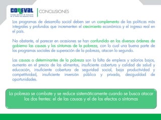 Los programas de desarrollo social deben ser un complemento de las políticas más
integrales y profundas que incrementen el crecimiento económico y el ingreso real en
el país.
No obstante, al parecer en ocasiones se han confundido en los diversos órdenes de
gobierno las causas y los síntomas de la pobreza, con lo cual una buena parte de
los programas sociales de superación de la pobreza, atacan lo segundo.
Las causas o determinantes de la pobreza son la falta de empleos y salarios bajos,
aumento en el precio de los alimentos, insuficiente cobertura y calidad de salud y
educación, insuficiente cobertura de seguridad social, baja productividad y
competitividad, insuficiente inversión pública y privada, desigualdad de
oportunidades.
La pobreza se combate y se reduce sistemáticamente cuando se busca atacar
los dos frentes: el de las causas y el de los efectos o síntomas
CONCLUSIONES
 