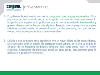 4. El gobierno federal cuenta con varios programas que otorgan microcréditos. Estos
programas no han mostrado ser, en su conjunto, una solución clara para mejorar la
ocupación y el ingreso de la población, por lo que se recomienda transformarlos y
generar diseños que los hagan más efectivos. Respecto a estos programas se sugiere
fortalecer particularmente la comercialización de los productos, ya que de otra
manera las opciones productivas no son sustentables.
5. Debido a que la reciente crisis económica tuvo un mayor efecto en las áreas urbanas,
se recomienda crear un sistema de protección social urbano, en el que se analice la
creación de un Programa de Empleo Temporal para estas áreas, pues no existen
suficientes mecanismos de protección social en estas zonas, especialmente para la
población más pobre y vulnerable.
RECOMENDACIONES
 