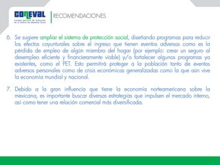6. Se sugiere ampliar el sistema de protección social, diseñando programas para reducir
los efectos coyunturales sobre el ingreso que tienen eventos adversos como es la
pérdida de empleo de algún miembro del hogar (por ejemplo: crear un seguro al
desempleo eficiente y financieramente viable) y/o fortalecer algunos programas ya
existentes, como el PET. Esto permitirá proteger a la población tanto de eventos
adversos personales como de crisis económicas generalizadas como la que aún vive
la economía mundial y nacional.
7. Debido a la gran influencia que tiene la economía norteamericana sobre la
mexicana, es importante buscar diversas estrategias que impulsen el mercado interno,
así como tener una relación comercial más diversificada.
RECOMENDACIONES
 