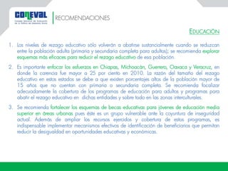 EDUCACIÓN
1. Los niveles de rezago educativo sólo volverán a abatirse sustancialmente cuando se reduzcan
entre la población adulta (primaria y secundaria completa para adultos); se recomienda explorar
esquemas más eficaces para reducir el rezago educativo de esa población.
2. Es importante enfocar los esfuerzos en Chiapas, Michoacán, Guerrero, Oaxaca y Veracruz, en
donde la carencia fue mayor a 25 por ciento en 2010. La razón del tamaño del rezago
educativo en estos estados se debe a que existen porcentajes altos de la población mayor de
15 años que no cuentan con primaria o secundaria completa. Se recomienda focalizar
adecuadamente la cobertura de los programas de educación para adultos y programas para
abatir el rezago educativo en dichas entidades y sobre todo en las zonas interculturales.
3. Se recomienda fortalecer los esquemas de becas educativas para jóvenes de educación media
superior en áreas urbanas pues éste es un grupo vulnerable ante la coyuntura de inseguridad
actual. Además de ampliar los recursos ejercidos y cobertura de estos programas, es
indispensable implementar mecanismos efectivos de identificación de beneficiarios que permitan
reducir la desigualdad en oportunidades educativas y económicas.
RECOMENDACIONES
 