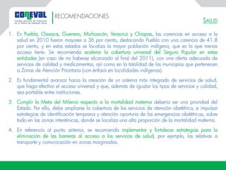 SALUD
1. En Puebla, Oaxaca, Guerrero, Michoacán, Veracruz y Chiapas, las carencias en acceso a la
salud en 2010 fueron mayores a 36 por ciento, destacando Puebla con una carencia de 41.8
por ciento, y en estos estados se localiza la mayor población indígena, que es la que menos
acceso tiene. Se recomienda acelerar la cobertura universal del Seguro Popular en estas
entidades (en caso de no haberse alcanzado al final del 2011), con una oferta adecuada de
servicios de calidad y medicamentos, así como en la totalidad de los municipios que pertenecen
a Zonas de Atención Prioritaria (con énfasis en localidades indígenas).
2. Es fundamental avanzar hacia la creación de un sistema más integrado de servicios de salud,
que haga efectivo el acceso universal y que, además de igualar los tipos de servicios y calidad,
sea portable entre instituciones.
3. Cumplir la Meta del Milenio respecto a la mortalidad materna debería ser una prioridad del
Estado. Por ello, debe ampliarse la cobertura de los servicios de atención obstétrica, e impulsar
estrategias de identificación temprana y atención oportuna de las emergencias obstétricas, sobre
todo en las zonas interétnicas, donde se localiza una alta proporción de la mortalidad materna.
4. En referencia al punto anterior, se recomienda implementar y fortalecer estrategias para la
eliminación de las barreras al acceso a los servicios de salud, por ejemplo, las relativas a
transporte y comunicación en zonas marginadas.
RECOMENDACIONES
 