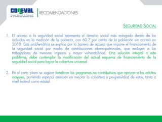 SEGURIDAD SOCIAL
1. El acceso a la seguridad social representa el derecho social más rezagado dentro de los
incluidos en la medición de la pobreza, con 60.7 por ciento de la población sin acceso en
2010. Esta problemática se explica por la barrera de acceso que impone el financiamiento de
la seguridad social por medio de contribuciones obrero-patronales, que excluyen a los
trabajadores de menores ingresos y mayor vulnerabilidad. Una solución integral a este
problema, debe contemplar la modificación del actual esquema de financiamiento de la
seguridad social para lograr la cobertura universal.
2. En el corto plazo se sugiere fortalecer los programas no contributivos que apoyan a los adultos
mayores, poniendo especial atención en mejorar la cobertura y progresividad de estos, tanto a
nivel federal como estatal.
RECOMENDACIONES
 