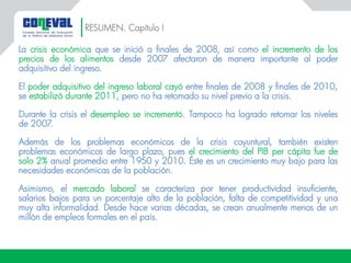 RESUMEN. Capítulo I
La crisis económica que se inició a finales de 2008, así como el incremento de los
precios de los alimentos desde 2007 afectaron de manera importante al poder
adquisitivo del ingreso.
El poder adquisitivo del ingreso laboral cayó entre finales de 2008 y finales de 2010,
se estabilizó durante 2011, pero no ha retomado su nivel previo a la crisis.
Durante la crisis el desempleo se incrementó. Tampoco ha logrado retomar los niveles
de 2007.
Además de los problemas económicos de la crisis coyuntural, también existen
problemas económicos de largo plazo, pues el crecimiento del PIB per cápita fue de
solo 2% anual promedio entre 1950 y 2010. Éste es un crecimiento muy bajo para las
necesidades económicas de la población.
Asimismo, el mercado laboral se caracteriza por tener productividad insuficiente,
salarios bajos para un porcentaje alto de la población, falta de competitividad y una
muy alta informalidad. Desde hace varias décadas, se crean anualmente menos de un
millón de empleos formales en el país.
 