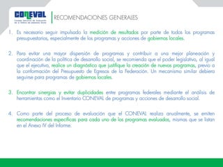 1. Es necesario seguir impulsado la medición de resultados por parte de todos los programas
presupuestarios, especialmente de los programas y acciones de gobiernos locales.
2. Para evitar una mayor dispersión de programas y contribuir a una mejor planeación y
coordinación de la política de desarrollo social, se recomienda que el poder legislativo, al igual
que el ejecutivo, realice un diagnóstico que justifique la creación de nuevos programas, previo a
la conformación del Presupuesto de Egresos de la Federación. Un mecanismo similar debiera
seguirse para programas de gobiernos locales.
3. Encontrar sinergias y evitar duplicidades entre programas federales mediante el análisis de
herramientas como el Inventario CONEVAL de programas y acciones de desarrollo social.
4. Como parte del proceso de evaluación que el CONEVAL realiza anualmente, se emiten
recomendaciones específicas para cada uno de los programas evaluados, mismas que se listan
en el Anexo IV del Informe.
RECOMENDACIONES GENERALES
 