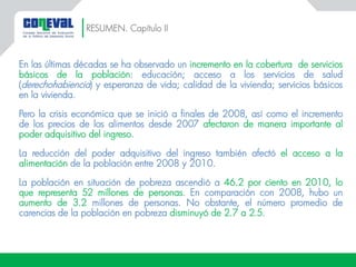En las últimas décadas se ha observado un incremento en la cobertura de servicios
básicos de la población: educación; acceso a los servicios de salud
(derechohabiencia) y esperanza de vida; calidad de la vivienda; servicios básicos
en la vivienda.
Pero la crisis económica que se inició a finales de 2008, así como el incremento
de los precios de los alimentos desde 2007 afectaron de manera importante al
poder adquisitivo del ingreso.
La reducción del poder adquisitivo del ingreso también afectó el acceso a la
alimentación de la población entre 2008 y 2010.
La población en situación de pobreza ascendió a 46.2 por ciento en 2010, lo
que representa 52 millones de personas. En comparación con 2008, hubo un
aumento de 3.2 millones de personas. No obstante, el número promedio de
carencias de la población en pobreza disminuyó de 2.7 a 2.5.
RESUMEN. Capítulo II
 
