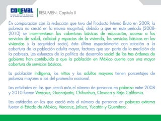En comparación con la reducción que tuvo del Producto Interno Bruto en 2009, la
pobreza no creció en la misma magnitud, debido a que en este periodo (2008-
2010) se incrementaron las coberturas básicas de educación, acceso a los
servicios de salud, calidad y espacios de la vivienda, los servicios básicos en las
viviendas y la seguridad social, ésta última especialmente con relación a la
cobertura de la población adulta mayor, factores que son parte de la medición de
la pobreza. Los esfuerzos de la política de desarrollo social de los tres órdenes de
gobierno han contribuido a que la población en México cuente con una mayor
cobertura de servicios básicos.
La población indígena, los niños y los adultos mayores tienen porcentajes de
pobreza mayores a los del promedio nacional.
Las entidades en las que creció más el número de personas en pobreza entre 2008
y 2010 fueron Veracruz, Guanajuato, Chihuahua, Oaxaca y Baja California.
Las entidades en las que creció más el número de personas en pobreza extrema
fueron el Estado de México, Veracruz, Jalisco, Yucatán y Querétaro.
RESUMEN. Capítulo II
 
