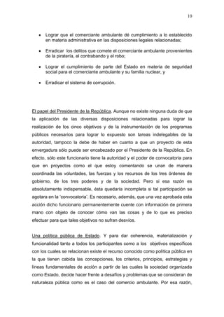 10



      Lograr que el comerciante ambulante dé cumplimiento a lo establecido
      en materia administrativa en las disposiciones legales relacionadas;

      Erradicar los delitos que comete el comerciante ambulante provenientes
      de la piratería, el contrabando y el robo;

      Lograr el cumplimiento de parte del Estado en materia de seguridad
      social para el comerciante ambulante y su familia nuclear, y

      Erradicar el sistema de corrupción.




El papel del Presidente de la República. Aunque no existe ninguna duda de que
la aplicación de las diversas disposiciones relacionadas para lograr la
realización de los cinco objetivos y de la instrumentación de los programas
públicos necesarios para lograr lo expuesto son tareas indelegables de la
autoridad, tampoco la debe de haber en cuanto a que un proyecto de esta
envergadura sólo puede ser encabezado por el Presidente de la República. En
efecto, sólo este funcionario tiene la autoridad y el poder de convocatoria para
que en proyectos como el que estoy comentando se unan de manera
coordinada las voluntades, las fuerzas y los recursos de los tres órdenes de
gobierno, de los tres poderes y de la sociedad. Pero si esa razón es
absolutamente indispensable, ésta quedaría incompleta si tal participación se
agotara en la „convocatoria‟. Es necesario, además, que una vez aprobada esta
acción dicho funcionario permanentemente cuente con información de primera
mano con objeto de conocer cómo van las cosas y de lo que es preciso
efectuar para que tales objetivos no sufran desvíos.


Una política pública de Estado. Y para dar coherencia, materialización y
funcionalidad tanto a todos los participantes como a los objetivos específicos
con los cuales se relacionan existe el recurso conocido como política pública en
la que tienen cabida las concepciones, los criterios, principios, estrategias y
líneas fundamentales de acción a partir de las cuales la sociedad organizada
como Estado, decide hacer frente a desafíos y problemas que se consideran de
naturaleza pública como es el caso del comercio ambulante. Por esa razón,
 
