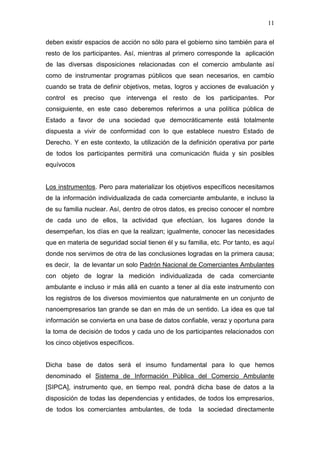 11

deben existir espacios de acción no sólo para el gobierno sino también para el
resto de los participantes. Así, mientras al primero corresponde la aplicación
de las diversas disposiciones relacionadas con el comercio ambulante así
como de instrumentar programas públicos que sean necesarios, en cambio
cuando se trata de definir objetivos, metas, logros y acciones de evaluación y
control es preciso que intervenga el resto de los participantes. Por
consiguiente, en este caso deberemos referirnos a una política pública de
Estado a favor de una sociedad que democráticamente está totalmente
dispuesta a vivir de conformidad con lo que establece nuestro Estado de
Derecho. Y en este contexto, la utilización de la definición operativa por parte
de todos los participantes permitirá una comunicación fluida y sin posibles
equívocos


Los instrumentos. Pero para materializar los objetivos específicos necesitamos
de la información individualizada de cada comerciante ambulante, e incluso la
de su familia nuclear. Así, dentro de otros datos, es preciso conocer el nombre
de cada uno de ellos, la actividad que efectúan, los lugares donde la
desempeñan, los días en que la realizan; igualmente, conocer las necesidades
que en materia de seguridad social tienen él y su familia, etc. Por tanto, es aquí
donde nos servimos de otra de las conclusiones logradas en la primera causa;
es decir, la de levantar un solo Padrón Nacional de Comerciantes Ambulantes
con objeto de lograr la medición individualizada de cada comerciante
ambulante e incluso ir más allá en cuanto a tener al día este instrumento con
los registros de los diversos movimientos que naturalmente en un conjunto de
nanoempresarios tan grande se dan en más de un sentido. La idea es que tal
información se convierta en una base de datos confiable, veraz y oportuna para
la toma de decisión de todos y cada uno de los participantes relacionados con
los cinco objetivos específicos.


Dicha base de datos será el insumo fundamental para lo que hemos
denominado el Sistema de Información Pública del Comercio Ambulante
[SIPCA], instrumento que, en tiempo real, pondrá dicha base de datos a la
disposición de todas las dependencias y entidades, de todos los empresarios,
de todos los comerciantes ambulantes, de toda         la sociedad directamente
 