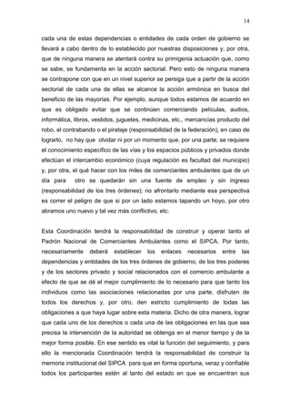 14

cada una de estas dependencias o entidades de cada orden de gobierno se
llevará a cabo dentro de lo establecido por nuestras disposiciones y, por otra,
que de ninguna manera se atentará contra su primigenia actuación que, como
se sabe, se fundamenta en la acción sectorial. Pero esto de ninguna manera
se contrapone con que en un nivel superior se persiga que a partir de la acción
sectorial de cada una de ellas se alcance la acción armónica en busca del
beneficio de las mayorías. Por ejemplo, aunque todos estamos de acuerdo en
que es obligado evitar que se continúen comerciando películas, audios,
informática, libros, vestidos, juguetes, medicinas, etc., mercancías producto del
robo, el contrabando o el pirataje (responsabilidad de la federación), en caso de
lograrlo, no hay que olvidar ni por un momento que, por una parte, se requiere
el conocimiento específico de las vías y los espacios públicos y privados donde
efectúan el intercambio económico (cuya regulación es facultad del municipio)
y, por otra, el qué hacer con los miles de comerciantes ambulantes que de un
día para    otro se quedarán sin una fuente de empleo y sin ingreso
(responsabilidad de los tres órdenes); no afrontarlo mediante esa perspectiva
es correr el peligro de que si por un lado estamos tapando un hoyo, por otro
abramos uno nuevo y tal vez más conflictivo, etc.


Esta Coordinación tendrá la responsabilidad de construir y operar tanto el
Padrón Nacional de Comerciantes Ambulantes como el SIPCA. Por tanto,
necesariamente    deberá    establecer   los   enlaces   necesarios   entre   las
dependencias y entidades de los tres órdenes de gobierno, de los tres poderes
y de los sectores privado y social relacionados con el comercio ambulante a
efecto de que se dé el mejor cumplimiento de lo necesario para que tanto los
individuos como las asociaciones relacionadas por una parte, disfruten de
todos los derechos y, por otro, den estricto cumplimiento de todas las
obligaciones a que haya lugar sobre esta materia. Dicho de otra manera, lograr
que cada uno de los derechos o cada una de las obligaciones en las que sea
precisa la intervención de la autoridad se obtenga en el menor tiempo y de la
mejor forma posible. En ese sentido es vital la función del seguimiento, y para
ello la mencionada Coordinación tendrá la responsabilidad de construir la
memoria institucional del SIPCA para que en forma oportuna, veraz y confiable
todos los participantes estén al tanto del estado en que se encuentran sus
 