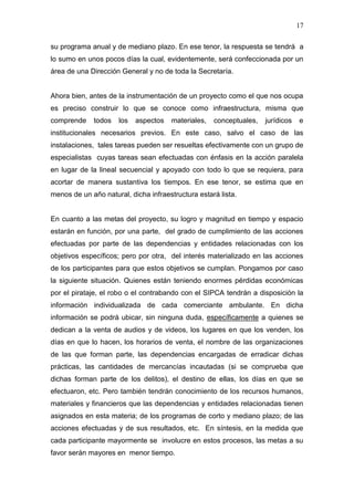 17

su programa anual y de mediano plazo. En ese tenor, la respuesta se tendrá a
lo sumo en unos pocos días la cual, evidentemente, será confeccionada por un
área de una Dirección General y no de toda la Secretaría.


Ahora bien, antes de la instrumentación de un proyecto como el que nos ocupa
es preciso construir lo que se conoce como infraestructura, misma que
comprende    todos   los   aspectos   materiales,   conceptuales,   jurídicos   e
institucionales necesarios previos. En este caso, salvo el caso de las
instalaciones, tales tareas pueden ser resueltas efectivamente con un grupo de
especialistas cuyas tareas sean efectuadas con énfasis en la acción paralela
en lugar de la lineal secuencial y apoyado con todo lo que se requiera, para
acortar de manera sustantiva los tiempos. En ese tenor, se estima que en
menos de un año natural, dicha infraestructura estará lista.


En cuanto a las metas del proyecto, su logro y magnitud en tiempo y espacio
estarán en función, por una parte, del grado de cumplimiento de las acciones
efectuadas por parte de las dependencias y entidades relacionadas con los
objetivos específicos; pero por otra, del interés materializado en las acciones
de los participantes para que estos objetivos se cumplan. Pongamos por caso
la siguiente situación. Quienes están teniendo enormes pérdidas económicas
por el pirataje, el robo o el contrabando con el SIPCA tendrán a disposición la
información individualizada de cada comerciante ambulante. En dicha
información se podrá ubicar, sin ninguna duda, específicamente a quienes se
dedican a la venta de audios y de videos, los lugares en que los venden, los
días en que lo hacen, los horarios de venta, el nombre de las organizaciones
de las que forman parte, las dependencias encargadas de erradicar dichas
prácticas, las cantidades de mercancías incautadas (si se comprueba que
dichas forman parte de los delitos), el destino de ellas, los días en que se
efectuaron, etc. Pero también tendrán conocimiento de los recursos humanos,
materiales y financieros que las dependencias y entidades relacionadas tienen
asignados en esta materia; de los programas de corto y mediano plazo; de las
acciones efectuadas y de sus resultados, etc. En síntesis, en la medida que
cada participante mayormente se involucre en estos procesos, las metas a su
favor serán mayores en menor tiempo.
 