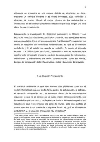 3

diferencia se encuentra en una manera distinta de abordarlas; es decir,
mediante un enfoque diferente y de hecho novedoso, cuyo contenido y
alcances es preciso difundir al mayor número de los participantes e
interesados1 en el comercio ambulante a efecto de que éstos tengan una idea
clara de este conocimiento.


Básicamente, la investigación EL COMERCIO AMBULANTE EN MÉXICO Y LAS
POLÍTICAS PÚBLICAS PARA SU REGULACIÓN Y CONTROL, está compuesta de dos
grandes apartados. En el primero denominado “La Situación Prevaleciente” me
centro en responder dos cuestiones fundamentales: a) qué es el comercio
ambulante; y b) el estado que guarda su medición. En cuanto al segundo
titulado   “La Construcción del Futuro”, desarrollo lo que es necesario para
resolver este complicado problema; es decir, la construcción de instrumentos,
instituciones y mecanismos sin omitir consideraciones como los costos,
tiempos de construcción de la infraestructura, metas y beneficios del proyecto.




                              I. La Situación Prevaleciente




El comercio ambulante, al igual que muchos otros problemas como son el
sector informal (del cual, por cierto, forma parte), la globalización, la pobreza,
el desarrollo sustentable, etc., se encuentra dentro de la caracterización
siguiente: lo que no se conoce no se puede medir; consecuentemente, son
temas de los que todo mundo habla pero que hasta la fecha no han podido ser
resueltos ni aquí ni en ninguna otra parte del mundo. Esta idea ajustada al
asunto que nos ocupa queda de la siguiente forma: a) ¿qué es el comercio
ambulante?; y, b) ¿cuántos ambulantes hay en realidad?
1
  Los participantes serían como los actores de una obra; es decir, en donde cada uno tiene un
papel que cumplir en forma activa, sea porque el fenómeno le perjudica o porque le beneficia.
En este grupo tienen cabida la autoridad, los empresarios, los comerciantes ambulantes y la
sociedad. En cambio cuando nos referimos a los interesados lo hacemos pensando en los
medios de información, el mundo de la academia, el de los investigadores y de algunos
organismos internacionales, cuyo interés en estos fenómenos se centra en el estudio, la
investigación, la denuncia, la recomendación, su difusión o, en el mejor de los casos, en apoyar
a quienes tienen la responsabilidad directa.
 