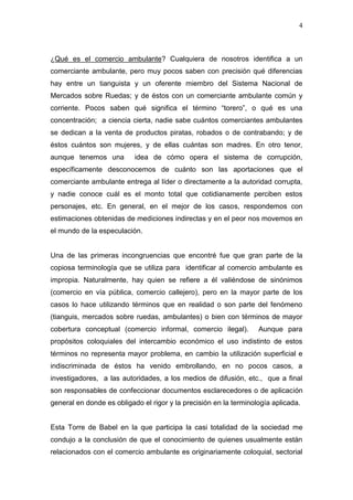 4



¿Qué es el comercio ambulante? Cualquiera de nosotros identifica a un
comerciante ambulante, pero muy pocos saben con precisión qué diferencias
hay entre un tianguista y un oferente miembro del Sistema Nacional de
Mercados sobre Ruedas; y de éstos con un comerciante ambulante común y
corriente. Pocos saben qué significa el término “torero”, o qué es una
concentración; a ciencia cierta, nadie sabe cuántos comerciantes ambulantes
se dedican a la venta de productos piratas, robados o de contrabando; y de
éstos cuántos son mujeres, y de ellas cuántas son madres. En otro tenor,
aunque tenemos una         idea de cómo opera el sistema de corrupción,
específicamente desconocemos de cuánto son las aportaciones que el
comerciante ambulante entrega al líder o directamente a la autoridad corrupta,
y nadie conoce cuál es el monto total que cotidianamente perciben estos
personajes, etc. En general, en el mejor de los casos, respondemos con
estimaciones obtenidas de mediciones indirectas y en el peor nos movemos en
el mundo de la especulación.


Una de las primeras incongruencias que encontré fue que gran parte de la
copiosa terminología que se utiliza para identificar al comercio ambulante es
impropia. Naturalmente, hay quien se refiere a él valiéndose de sinónimos
(comercio en vía pública, comercio callejero), pero en la mayor parte de los
casos lo hace utilizando términos que en realidad o son parte del fenómeno
(tianguis, mercados sobre ruedas, ambulantes) o bien con términos de mayor
cobertura conceptual (comercio informal, comercio ilegal).         Aunque para
propósitos coloquiales del intercambio económico el uso indistinto de estos
términos no representa mayor problema, en cambio la utilización superficial e
indiscriminada de éstos ha venido embrollando, en no pocos casos, a
investigadores, a las autoridades, a los medios de difusión, etc., que a final
son responsables de confeccionar documentos esclarecedores o de aplicación
general en donde es obligado el rigor y la precisión en la terminología aplicada.


Esta Torre de Babel en la que participa la casi totalidad de la sociedad me
condujo a la conclusión de que el conocimiento de quienes usualmente están
relacionados con el comercio ambulante es originariamente coloquial, sectorial
 