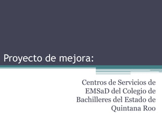 Proyecto de mejora:

                Centros de Servicios de
                 EMSaD del Colegio de
               Bachilleres del Estado de
                          Quintana Roo
 