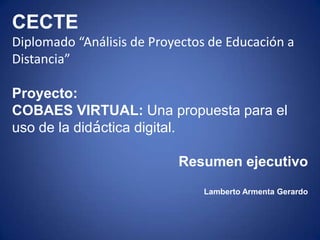 CECTE
Diplomado “Análisis de Proyectos de Educación a
Distancia”

Proyecto:
COBAES VIRTUAL: Una propuesta para el
uso de la didáctica digital.

                           Resumen ejecutivo
                               Lamberto Armenta Gerardo
 