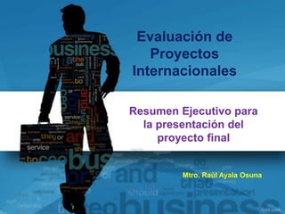 Evaluación de
   Proyectos
Internacionales

Resumen Ejecutivo para
  la presentación del
     proyecto final


         Mtro. Raúl Ayala Osuna
 