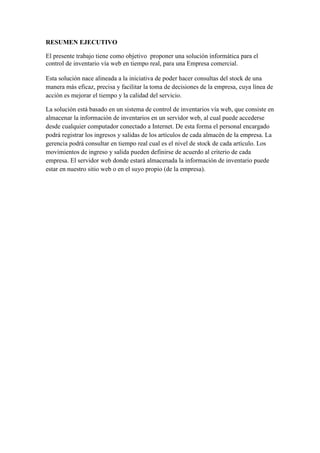 RESUMEN EJECUTIVO
El presente trabajo tiene como objetivo proponer una solución informática para el
control de inventario vía web en tiempo real, para una Empresa comercial.
Esta solución nace alineada a la iniciativa de poder hacer consultas del stock de una
manera más eficaz, precisa y facilitar la toma de decisiones de la empresa, cuya línea de
acción es mejorar el tiempo y la calidad del servicio.
La solución está basado en un sistema de control de inventarios vía web, que consiste en
almacenar la información de inventarios en un servidor web, al cual puede accederse
desde cualquier computador conectado a Internet. De esta forma el personal encargado
podrá registrar los ingresos y salidas de los artículos de cada almacén de la empresa. La
gerencia podrá consultar en tiempo real cual es el nivel de stock de cada artículo. Los
movimientos de ingreso y salida pueden definirse de acuerdo al criterio de cada
empresa. El servidor web donde estará almacenada la información de inventario puede
estar en nuestro sitio web o en el suyo propio (de la empresa).