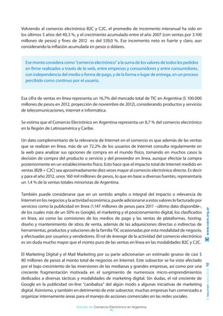 Volviendo al comercio electrónico B2C y C2C, el promedio de incremento interanual ha sido en
los últimos 5 años del 40,3 %, y el crecimiento acumulado entre el año 2007 (con ventas por 3.100
millones de pesos) y fines de 2012 es del 539,0 %. Ese incremento neto es fuerte y claro, aun
considerando la inflación acumulada en pesos o dólares.


  Ese monto considera como “comercio electrónico” a la suma de los valores de todos los pedidos
  en firme realizados a través de la web, entre empresas y consumidores y entre consumidores,
  con independencia del medio o forma de pago, y de la forma o lugar de entrega, en un proceso
  percibido como continuo por el usuario.


Esa cifra de ventas en línea representa un 16,7% del mercado total de TIC en Argentina ($ 100.000
millones de pesos en 2012, proyección de noviembre de 2012), considerando productos y servicios
de telecomunicaciones, internet e informática.

Se estima que el Comercio Electrónico en Argentina representa un 8,7 % del comercio electrónico
en la Región de Latinoamérica y Caribe.

Un dato complementario de la relevancia de Internet en el comercio es que además de las ventas
que se realizan en línea, más de un 72,2% de los usuarios de Internet consulta regularmente en
la web para analizar sus opciones de compra en el mundo físico, tomando en muchos casos la
decisión de compra del producto o servicio y del proveedor en línea, aunque efectúe la compra
posteriormente en un establecimiento físico. Esto hace que el impacto total de Internet medido en
ventas (B2B + C2C) sea aproximadamente diez veces mayor al comercio electrónico directo. Es decir
y para el año 2012, unos 160 mil millones de pesos, lo que en base a diversas fuentes, representaría
un 1,4 % de la ventas totales minoristas de Argentina.

También puede considerarse que en un sentido amplio o integral del impacto o relevancia de
Internet en los negocios y la actividad económica, puede adicionarse a estos valores lo facturado por
servicios como la publicidad en línea (1.147 millones de pesos para 2011 –último dato disponible-,       www.cace.org.ar
de los cuales más de un 50% es Google), el marketing y el posicionamiento digital, los clasificados
en línea, así como las comisiones de los medios de pago y las ventas de plataformas, hosting,
diseño y mantenimiento de sitios de venta, además de las adquisiciones directas o indirectas de
herramientas, productos y soluciones de la familia TIC ocasionadas por esta modalidad de negocio,
y efectuadas por usuarios y vendedores. El rol de leverage de la actividad del comercio electrónico
es sin duda mucho mayor que el monto puro de las ventas en línea en las modalidades B2C y C2C.

El Marketing Digital y el Mail Marketing por su parte adicionarían un estimado grueso de casi $
80 millones de pesos al monto total de negocios en Internet. Este subsector se ha visto afectado
                                                                                                        resumen ejecutivo 10




por el bajo crecimiento de las inversiones de las medianas y grandes empresas, así como por una
creciente fragmentación motivada en el surgimiento de numerosos micro-emprendimientos
dedicados a diversas tácticas y modalidades de marketing digital. Sin dudas, el rol creciente de
Google en la publicidad on-line “canibaliza” del algún modo a algunas iniciativas de marketing
digital. Asimismo, y también en detrimento de este subsector, muchas empresas han comenzado a
organizar internamente áreas para el manejo de acciones comerciales en las redes sociales.

                               Estudio de Comercio Electrónico en Argentina
 