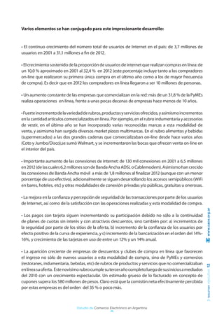 Varios elementos se han conjugado para este impresionante desarrollo:



• El continuo crecimiento del número total de usuarios de Internet en el país: de 3,7 millones de
usuarios en 2001 a 31,1 millones a fin de 2012.

• El crecimiento sostenido de la proporción de usuarios de internet que realizan compras en línea: de
un 10,0 % aproximado en 2001 al 32,4 % en 2012 (este porcentaje incluye tanto a los compradores
on-line que realizaron su primera única compra en el último año como a los de mayor frecuencia
de compra). Es decir que en 2012 los compradores en línea llegaron a ser 10 millones de personas.

• Un aumento constante de las empresas que comercializan en la red: más de un 31,8 % de la PyMEs
realiza operaciones en línea, frente a unas pocas decenas de empresas hace menos de 10 años.

• Fuerte incremento de la variedad de rubros, productos y servicios ofrecidos, y asimismo incrementos
en la cantidad artículos comercializados en línea. Por ejemplo, en el rubro indumentaria y accesorios
de vestir, en el último año se han incorporado varias reconocidas marcas a esta modalidad de
venta, y asimismo han surgido diversos market places multimarcas. En el rubro alimentos y bebidas
(supermercados) a las dos grandes cadenas que comercializaban on-line desde hace varios años
(Coto y Jumbo/Disco),se sumó Walmart, y se incrementaron las bocas que ofrecen venta on-line en
el interior del país.

• Importante aumento de las conexiones de internet: de 130 mil conexiones en 2001 a 6,5 millones
en 2012 (de las cuales 6,2 millones son de Banda Ancha ADSL o Cablemodem). Asimismo han crecido
las conexiones de Banda Ancha móvil a más de 1,8 millones al finalizar 2012 (aunque con un menor
porcentaje de uso efectivo), adicionalmente se siguen desarrollando los accesos semipúblicos (WiFi
en bares, hoteles, etc) y otras modalidades de conexión privadas y/o públicas, gratuitas u onerosas.

• La mejora en la confianza y percepción de seguridad de las transacciones por parte de los usuarios
de Internet, así como de la satisfacción con las operaciones realizadas y esta modalidad de compra.
                                                                                                         www.cace.org.ar

• Los pagos con tarjeta siguen incrementando su participación debido no sólo a la continuidad
de planes de cuotas sin interés y con atractivos descuentos, sino también por: a) incrementos de
la seguridad por parte de los sitios de la oferta, b) incremento de la confianza de los usuarios por
efecto positivo de la curva de experiencia, y c) incremento de la bancarización en el orden del 14%-
16%, y crecimiento de las tarjetas en uso de entre un 12% y un 14% anual.

• La aparición creciente de empresas de descuentos y clubes de compra en línea que favorecen
el ingreso no sólo de nuevos usuarios a esta modalidad de compra, sino de PyMEs y comercios
(restoranes, indumentaria, bebidas, etc) de rubros de productos y servicios que no comercializaban
                                                                                                        resumen ejecutivo 12




en línea su oferta. Este novísimo rubro cumple su tercer año completo luego de sus inicios a mediados
del 2010 con un crecimiento espectacular. Un estimado grueso de lo facturado en concepto de
cupones supera los 580 millones de pesos. Claro está que la comisión neta efectivamente percibida
por estas empresas es del orden del 35 % o poco más.



                               Estudio de Comercio Electrónico en Argentina
 