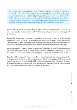 Debe aclararse que no existe tal cosa como un monto promedio de compras por usuario y
  por año, dado que entre los compradores hay varios “modos” o grupos diferenciados, por
  frecuencia de compra, por producto adquirido, por edad, por tenencia y uso de tarjeta de
  crédito o débito y por supuesto, por nivel económico. Muchos compradores en línea realizan
  frecuentes compras de poco monto (entradas, libros, música, ring-tones, etc.), en tanto algunos
  hacen fuertes gastos en línea adquiriendo pasajes de avión o productos electrónicos.



Por otro lado, un 30 % de las empresas tiene ya implementada alguna opción de m-commerce. La
gran mayoría de las empresas restantes, afirmó tener previsto implementar m-commerce para el
próximo año.

La actividad de comercio electrónico es brindada, y se concentra en unas 30 a 40 empresas
medianas y grandes en cuanto a su participación del negocio en línea, pero existen unos 40.000
“revendedores” en línea frecuentes, entre empresas registradas y otras con menor grado de
formalización que representan entre todas un volumen similar a las de las grandes y medianas.

En lo que respecta a logística, según los principales operadores, el peso del envío promedio
del comercio electrónico es de 2,1 kilos y el valor promedio del envío es de 46 pesos. La nueva
modalidad de envío a sucursales del operador logístico ya representa casi un 50% de los envíos.

Para el año 2013 considerando el escenario político y económico actual, se proyecta un crecimiento
anual para esta actividad, de un 48% en pesos, respecto del monto facturado en 2012, con lo cual el
volumen del comercio electrónico (B2B + B2C) en 2012 podría alcanzar los 25 mil millones de pesos.
En el siguiente cuadro y resumiendo lo dicho anteriormente, se pueden observar los emergentes
principales del mercado del comercio electrónico en la Argentina.



                                                                                                       www.cace.org.ar
                                                                                                      resumen ejecutivo 13




                              Estudio de Comercio Electrónico en Argentina
 