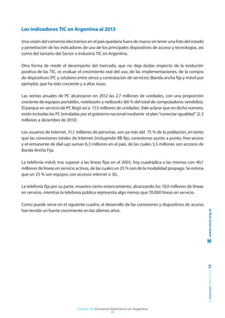 Los indicadores TIC en Argentina al 2013

Una visión del comercio electrónico en el país quedaría fuera de marco sin tener una foto del estado
y penetración de los indicadores de uso de los principales dispositivos de acceso y tecnologías, así
como del tamaño del Sector o Industria TIC en Argentina.

Otra forma de medir el desempeño del mercado, que no deja dudas respecto de la evolución
positiva de las TIC, es evaluar el crecimiento real del uso, de las implementaciones, de la compra
de dispositivos (PC y celulares entre otros) y contratación de servicios (Banda ancha fija y móvil por
ejemplo), que ha sido creciente y a altas tasas.

Las ventas anuales de PC alcanzaron en 2012 las 2,7 millones de unidades, con una proporción
creciente de equipos portátiles, notebooks y netbooks (66 % del total de computadores vendidos).
El parque en servicio de PC llegó así a 17,5 millones de unidades. Vale aclarar que en dicho número,
están incluidas las PC brindadas por el gobierno nacional mediante el plan “conectar-igualdad” (2.3
millones a diciembre de 2012).

Los usuarios de Internet, 31,1 millones de personas, son ya más del 75 % de la población, en tanto
que las conexiones totales de Internet (incluyendo BB fijo, conexiones punto a punto, free-access
y el remanente de dial-up) suman 6,3 millones en el país, de las cuales 5,5 millones son accesos de
Banda Ancha Fija.

La telefonía móvil, tras superar a las líneas fijas en el 2003, hoy cuadriplica a las mismas con 40,1
millones de líneas en servicio activas, de las cuales un 25 % son de la modalidad pospago. Se estima
que un 25 % son equipos con accesos internet o 3G.

La telefonía fija por su parte, muestra cierto estancamiento, alcanzando los 10,0 millones de líneas
en servicio, mientras la telefonía pública representa algo menos que 70.000 líneas en servicio.

Como puede verse en el siguiente cuadro, el desarrollo de las conexiones y dispositivos de acceso
han tenido un fuerte crecimiento en los últimos años.                                                     www.cace.org.ar
                                                                                                         resumen ejecutivo 15




                               Estudio de Comercio Electrónico en Argentina
 