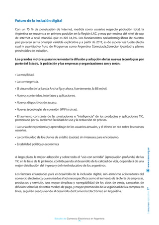 Futuro de la inclusión digital

Con un 75 % de penetración de Internet, medida como usuarios respecto población total, la
Argentina se encuentra en primera posición en la Región LAC, y muy por encima del nivel de uso
de Internet a nivel mundial que es del 34,3%. Los fundamentos sociodemográficos de nuestro
país parecen ser la principal variable explicativa y a partir de 2012, es de esperar un fuerte efecto
cuali y cuantitativo fruto de Programas como Argentina Conectada,Conectar Igualdad y planes
provinciales de inclusión.

Los grandes motores para incrementar la difusión y adopción de las nuevas tecnologías por
parte del Estado, la población y las empresas y organizaciones son y serán:


• La movilidad.

• La convergencia.

• El desarrollo de la Banda Ancha fija y ahora, fuertemente, la BB móvil.

• Nuevos contenidos, interfases y aplicaciones.

• Nuevos dispositivos de acceso.

• Nuevas tecnologías de conexión (WiFi y otras).

• El aumento constante de las prestaciones e “inteligencia” de los productos y aplicaciones TIC,
potenciado por su creciente facilidad de uso y la reducción de precios.

• La curva de experiencia y aprendizaje de los usuarios actuales, y el efecto en red sobre los nuevos
usuarios.

• La continuidad de los planes de crédito (cuotas) sin intereses para el consumo.

• Estabilidad política y económica
                                                                                                         www.cace.org.ar


A largo plazo, la mayor adopción y sobre todo el “uso con sentido” (apropiación profunda) de las
TIC en la base de la pirámide, contribuyendo al desarrollo de la calidad de vida, dependerá de una
mejor distribución del ingreso y del nivel educativo de los argentinos.

Los factores enunciados para el desarrollo de la inclusión digital, son asimismo aceleradores del
comercio electrónico, que sumados a factores específicos como el aumento de la oferta de empresas,
productos y servicios, una mayor simpleza y navegabilidad de los sitios de venta, campañas de
difusión sobre los distintos medios de pago, y mayor promoción de la seguridad de las compras en
                                                                                                        resumen ejecutivo 17




línea, seguirán coadyuvando al desarrollo del Comercio Electrónico en Argentina.




                               Estudio de Comercio Electrónico en Argentina
 