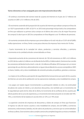 Varios elementos se han conjugado para este impresionante desarrollo:


• El continuo crecimiento del número total de usuarios de Internet en el país: de 3,7 millones de
usuarios en 2001 a 31,1 millones a fin de 2012.


• El crecimiento sostenido de la proporción de usuarios de internet que realizan compras en línea: de
un 10,0 % aproximado en 2001 al 32,4 % en 2012 (este porcentaje incluye tanto a los compradores
on-line que realizaron su primera única compra en el último año como a los de mayor frecuencia
de compra). Es decir que en 2012 los compradores en línea llegaron a ser 10 millones de personas.


• Un aumento constante de las empresas que comercializan en la red: más de un 31,8 % de la PyMEs
realiza operaciones en línea, frente a unas pocas decenas de empresas hace menos de 10 años.


• Fuerte incremento de la variedad de rubros, productos y servicios ofrecidos, y asimismo
incrementos en la cantidad artículos comercializados en línea.


• Importante aumento de las conexiones de internet: de 130 mil conexiones en 2001 a 6,5 millones
en 2012 (de las cuales 6,2 millones son de Banda Ancha ADSL o Cablemodem). Asimismo han crecido
las conexiones de Banda Ancha móvil a más de 1,8 millones al finalizar 2012 (aunque con un menor
porcentaje de uso efectivo), adicionalmente se siguen desarrollando los accesos semipúblicos (WiFi
en bares, hoteles, etc) y otras modalidades de conexión privadas y/o públicas, gratuitas u onerosas.


• La mejora en la confianza y percepción de seguridad de las transacciones por parte de los usuarios
de Internet, así como de la satisfacción con las operaciones realizadas y esta modalidad de compra.      www.cace.org.ar




• Los pagos con tarjeta siguen incrementando su participación debido no sólo a la continuidad
de planes de cuotas sin interés y con atractivos descuentos, sino también por: a) incrementos de
la seguridad por parte de los sitios de la oferta, b) incremento de la confianza de los usuarios por
efecto positivo de la curva de experiencia, y c) incremento de la bancarización en el orden del 14%-
16%, y crecimiento de las tarjetas en uso de entre un 12% y un 14% anual.
                                                                                                        resumen ejecutivo 4




• La aparición creciente de empresas de descuentos y clubes de compra en línea que favorecen
el ingreso no sólo de nuevos usuarios a esta modalidad de compra, sino de PyMEs y comercios
(restoranes, indumentaria, bebidas, etc) de rubros de productos y servicios que no comercializaban
en línea su oferta. Este novísimo rubro cumple su tercer año completo luego de sus inicios a mediados

                               Estudio de Comercio Electrónico en Argentina
 