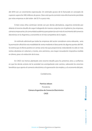 del 2010 con un crecimiento espectacular. Un estimado grueso de lo facturado en concepto de
cupones supera los 580 millones de pesos. Claro está que la comisión neta efectivamente percibida
por estas empresas es del orden del 35 % o poco más.


	      Si bien estas cifras continúan siendo son por demás alentadoras, seguimos teniendo por
delante el enorme desafío de seguir trabajando de manera conjunta con el gobierno, las empresas,
cámaras empresarias y la comunidad académica para potenciar aún más el crecimiento del comercio
electrónico en la Argentina y convertirlo en el más competitivo de la región.


	      Un estímulo adicional que todas las empresas del sector consideran como relevante, sería
la promoción oficial de esta modalidad de venta mediante el descuento de algunos puntos del IVA.
Se estima que el efecto positivo en ventas sería más que proporcional, redundando no sólo en más
ventas absolutas en volumen y monto, sino asimismo, una mayor recaudación impositiva medida
en dinero, pese a la reducción de la tasa.


	      En CACE nos hemos planteado este enorme desafío para los próximos años y confiamos
en que los demás actores de la sociedad nos acompañarán este camino, valorando los enormes
beneficios que aporta el comercio electrónico a la generación de empleo y a la economía del país.


                                             Cordialmente,




                                             Patricia Jebsen
                                               Presidenta                                            www.cace.org.ar

                          Cámara Argentina de Comercio Electrónico
                                                 CACE
                                                                                                    resumen ejecutivo 5




                               Estudio de Comercio Electrónico en Argentina
 