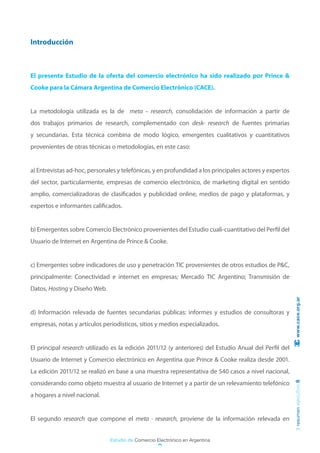 Introducción



El presente Estudio de la oferta del comercio electrónico ha sido realizado por Prince &
Cooke para la Cámara Argentina de Comercio Electrónico (CACE).


La metodología utilizada es la de meta – research, consolidación de información a partir de
dos trabajos primarios de research, complementado con desk- research de fuentes primarias
y secundarias. Esta técnica combina de modo lógico, emergentes cualitativos y cuantitativos
provenientes de otras técnicas o metodologías, en este caso:


a) Entrevistas ad-hoc, personales y telefónicas, y en profundidad a los principales actores y expertos
del sector, particularmente, empresas de comercio electrónico, de marketing digital en sentido
amplio, comercializadoras de clasificados y publicidad online, medios de pago y plataformas, y
expertos e informantes calificados.


b) Emergentes sobre Comercio Electrónico provenientes del Estudio cuali-cuantitativo del Perfil del
Usuario de Internet en Argentina de Prince & Cooke.


c) Emergentes sobre indicadores de uso y penetración TIC provenientes de otros estudios de P&C,
principalmente: Conectividad e internet en empresas; Mercado TIC Argentino; Transmisión de
Datos, Hosting y Diseño Web.
                                                                                                          www.cace.org.ar


d) Información relevada de fuentes secundarias públicas: informes y estudios de consultoras y
empresas, notas y artículos periodísticos, sitios y medios especializados.


El principal research utilizado es la edición 2011/12 (y anteriores) del Estudio Anual del Perfil del
Usuario de Internet y Comercio electrónico en Argentina que Prince & Cooke realiza desde 2001.
La edición 2011/12 se realizó en base a una muestra representativa de 540 casos a nivel nacional,
considerando como objeto muestra al usuario de Internet y a partir de un relevamiento telefónico
                                                                                                         resumen ejecutivo 6




a hogares a nivel nacional.


El segundo research que compone el meta - research, proviene de la información relevada en


                               Estudio de Comercio Electrónico en Argentina
 