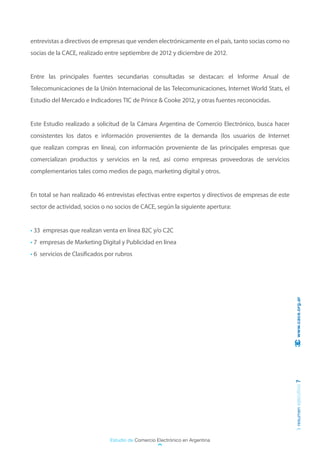 entrevistas a directivos de empresas que venden electrónicamente en el país, tanto socias como no
socias de la CACE, realizado entre septiembre de 2012 y diciembre de 2012.


Entre las principales fuentes secundarias consultadas se destacan: el Informe Anual de
Telecomunicaciones de la Unión Internacional de las Telecomunicaciones, Internet World Stats, el
Estudio del Mercado e Indicadores TIC de Prince & Cooke 2012, y otras fuentes reconocidas.


Este Estudio realizado a solicitud de la Cámara Argentina de Comercio Electrónico, busca hacer
consistentes los datos e información provenientes de la demanda (los usuarios de Internet
que realizan compras en línea), con información proveniente de las principales empresas que
comercializan productos y servicios en la red, así como empresas proveedoras de servicios
complementarios tales como medios de pago, marketing digital y otros.


En total se han realizado 46 entrevistas efectivas entre expertos y directivos de empresas de este
sector de actividad, socios o no socios de CACE, según la siguiente apertura:


• 33 empresas que realizan venta en línea B2C y/o C2C
• 7 empresas de Marketing Digital y Publicidad en línea
• 6 servicios de Clasificados por rubros




                                                                                                      www.cace.org.ar
                                                                                                     resumen ejecutivo 7




                               Estudio de Comercio Electrónico en Argentina
 