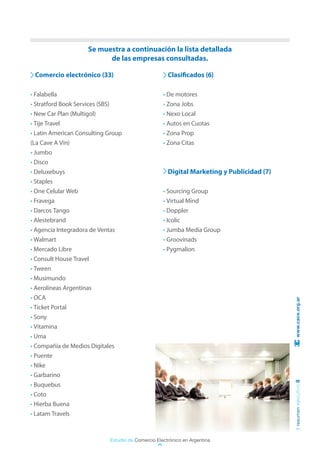 Se muestra a continuación la lista detallada
                          de las empresas consultadas.

 Comercio electrónico (33)                           Clasificados (6)

• Falabella                                        • De motores
• Stratford Book Services (SBS)                    • Zona Jobs
• New Car Plan (Multigol)                          • Nexo Local
• Tije Travel                                      • Autos en Cuotas
• Latin American Consulting Group                  • Zona Prop
(La Cave A Vin)                                    • Zona Citas
• Jumbo
• Disco
• Deluxebuys                                         Digital Marketing y Publicidad (7)
• Staples
• One Celular Web                                  • Sourcing Group
• Fravega                                          • Virtual Mind
• Darcos Tango                                     • Doppler
• Alestebrand                                      • Icolic
• Agencia Integradora de Ventas                    • Jumba Media Group
• Walmart                                          • Groovinads
• Mercado Libre                                    • Pygmalion
• Consult House Travel
• Tween
• Musimundo
• Aerolíneas Argentinas
• OCA                                                                                      www.cace.org.ar
• Ticket Portal
• Sony
• Vitamina
• Uma
• Compañía de Medios Digitales
• Puente
• Nike
• Garbarino
                                                                                          resumen ejecutivo 8




• Buquebus
• Coto
• Hierba Buena
• Latam Travels



                            Estudio de Comercio Electrónico en Argentina
 