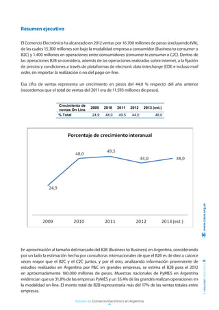 Resumen ejecutivo

El Comercio Electrónico ha alcanzado en 2012 ventas por 16.700 millones de pesos (excluyendo IVA),
de las cuales 15.300 millones son bajo la modalidad empresa a consumidor (Business to consumer o
B2C) y 1.400 millones en operaciones entre consumidores (consumer to consumer o C2C). Dentro de
las operaciones B2B se considera, además de las operaciones realizadas sobre internet, a la fijación
de precios y condiciones a través de plataformas de electronic data interchange (EDI) e incluso mail
order, sin importar la realización o no del pago on-line.

Esa cifra de ventas representa un crecimiento en pesos del 44,0 % respecto del año anterior
(recordemos que el total de ventas del 2011 era de 11.593 millones de pesos).


                     Crecimiento de
                                       2009     2010    2011     2012        2013 (est.)
                     ventas On Line
                     % Total            24,9     48,0    49,5     44,0              48,0




                                                                                                        www.cace.org.ar




En aproximación al tamaño del marcado del B2B (Business to Business) en Argentina, considerando
por un lado la estimación hecha por consultoras internacionales de que el B2B es de diez a catorce
veces mayor que el B2C y el C2C juntos, y por el otro, analizando información proveniente de
                                                                                                       resumen ejecutivo 9




estudios realizados en Argentina por P&C en grandes empresas, se estima el B2B para el 2012
en aproximadamente 180.000 millones de pesos. Muestras nacionales de PyMES en Argentina
evidencian que un 31,8% de las empresas PyMES y un 35,4% de las grandes realizan operaciones en
la modalidad on-line. El monto total de B2B representaría más del 17% de las ventas totales entre
empresas.

                              Estudio de Comercio Electrónico en Argentina
 