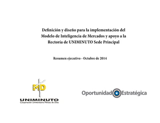 Definición y diseño para la implementación del
Modelo de Inteligencia de Mercados y apoyo a la
Rectoría de UNIMINUTO Sede Principal
Resumen ejecutivo - Octubre de 2014
 