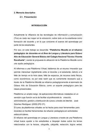 3
2. Memoria descriptiva
2.1. Presentación
INTRODUCCIÓN
Actualmente la influencia de las tecnologías de información y comunicación
(Tics) es cada vez mayor en la educación, sobre todo en la enseñanza como
formación del docente y en lo que concierne el avance del aprendizaje por
parte de los estudiantes.
Por eso, en este trabajo se desarrolla “Plataforma Moodle en el refuerzo
pedagógico de docentes en el Área de Lengua y Literatura para Octavo
Año de Educación General Básica del Colegio Nacional Técnico Vicente
Rocafuerte”, siendo la propuesta la utilización de la Plataforma Moodle como
una ayuda pedagógica.
Al referirnos a una Plataforma Virtual, hablamos de un recurso innovador que
permite interactuar digitalmente entre el docente y el estudiante; debido a la
falta de tiempo en la hora clase, falta de espacios, de recursos tanto físicos,
como económicos, es por esta razón que es sumamente necesario que a
través de la Plataforma Moodle se refuerce pedagógicamente al alumnado de
Octavo Año de Educación Básica, como un soporte pedagógico para las
clases presenciales.
Plataforma un amplio rango de aplicaciones informáticas instaladas en un
servidor cuya función es la de facilitar al profesorado la creación,
administración, gestión y distribución de cursos a través de Internet. José
Sánchez Rodríguez (2009) (PG 37).
El curso de plataformas virtuales se ha hecho para crear herramientas para
docentes en facilitar herramientas de refuerzo pedagógico en actividades
extracurriculares.
El refuerzo del aprendizaje en Lengua y Literatura a través de una Plataforma
virtual busca ayudar a los estudiantes a despejar dudas sobre los temas
relacionados con la lectura, ortografía, caligrafía, redacción, lógica verbal,
 