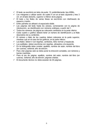 6
 El texto se escribirá con letra de punto 12, preferiblemente tipo ARIAL.
 Los márgenes a utilizar serán: de cuatro 4 cm en el lado izquierdo y tres 3
cm. en el lado derecho, superior e inferior de la página.
 El texto y los títulos de varias líneas se escribirán con interlineado de
espacio y medio.
 Entre párrafos se utilizará el espaciado doble.
 Las páginas del texto hasta los anexos, comenzando con la página de
introducción, se identificarán con números arábigos, a partir del 1.
 Todos los números de página se colocarán centrados en la parte inferior.
 Cada cuadro o gráfico deberá tener un número de identificación y un título
descriptivo de su contenido.
 El número y título de los cuadros deben colocarse en la parte superior,
mientras que en el caso de los gráficos, en la parte inferior.
 Los títulos deben ir con negritas, centrados, letra normal y mayúscula.
 Los subtítulos deben escribirse con negritas, alineados a la izquierda.
 En la bibliografía debe constar: apellido, nombre de autor, nombre del libro
(en cursiva), editorial, año de edición.
 Para citar páginas web se debe poner la dirección completa, con números y
barras invertidas.
 Para el pie de página: apellido, nombre del autor, nombre del libro (en
cursiva), editorial, año de edición, páginas citadas.
 El documento técnico no debe exceder de 30 páginas.
 