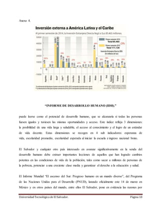 Universidad Tecnológica de El Salvador. Página 10
Anexo 4.
“INFORME DE DESARROLLO HUMANO (IDH).”
puede leerse como el potencial de desarrollo humano, que se alcanzaría si todas las personas
fuesen iguales y tuviesen las mismas oportunidades y acceso. Este índice refleja 3 dimensiones:
la posibilidad de una vida larga y saludable, el acceso al conocimiento y el logro de un estándar
de vida decente. Estas dimensiones se recogen en 4 sub indicadores: esperanza de
vida, escolaridad promedio, escolaridad esperada al iniciar la escuela e ingreso nacional bruto.
El Salvador y cualquier otro país interesado en avanzar significativamente en la senda del
desarrollo humano debe extraer importantes lecciones de aquellos que han logrado cambios
potentes en las condiciones de vida de la población, tales como sacar a millones de personas de
la pobreza, potenciar a una creciente clase media y garantizar el derecho a la educación y salud.
El Informe Mundial “El ascenso del Sur: Progreso humano en un mundo diverso”, del Programa
de las Naciones Unidas para el Desarrollo (PNUD), lanzado oficialmente este 14 de marzo en
México y en otros países del mundo, entre ellos El Salvador, pone en evidencia las razones por
 
