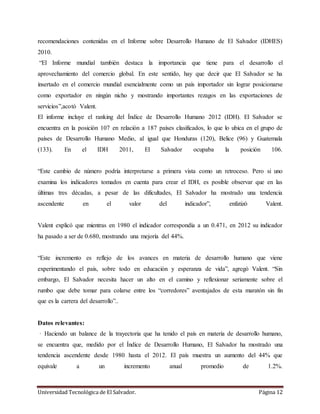 Universidad Tecnológica de El Salvador. Página 12
recomendaciones contenidas en el Informe sobre Desarrollo Humano de El Salvador (IDHES)
2010.
“El Informe mundial también destaca la importancia que tiene para el desarrollo el
aprovechamiento del comercio global. En este sentido, hay que decir que El Salvador se ha
insertado en el comercio mundial esencialmente como un país importador sin lograr posicionarse
como exportador en ningún nicho y mostrando importantes rezagos en las exportaciones de
servicios”,acotó Valent.
El informe incluye el ranking del Índice de Desarrollo Humano 2012 (IDH). El Salvador se
encuentra en la posición 107 en relación a 187 países clasificados, lo que lo ubica en el grupo de
países de Desarrollo Humano Medio, al igual que Honduras (120), Belice (96) y Guatemala
(133). En el IDH 2011, El Salvador ocupaba la posición 106.
“Este cambio de número podría interpretarse a primera vista como un retroceso. Pero si uno
examina los indicadores tomados en cuenta para crear el IDH, es posible observar que en las
últimas tres décadas, a pesar de las dificultades, El Salvador ha mostrado una tendencia
ascendente en el valor del indicador”, enfatizó Valent.
Valent explicó que mientras en 1980 el indicador correspondía a un 0.471, en 2012 su indicador
ha pasado a ser de 0.680, mostrando una mejoría del 44%.
“Este incremento es reflejo de los avances en materia de desarrollo humano que viene
experimentando el país, sobre todo en educación y esperanza de vida”, agregó Valent. “Sin
embargo, El Salvador necesita hacer un alto en el camino y reflexionar seriamente sobre el
rumbo que debe tomar para colarse entre los “corredores” aventajados de esta maratón sin fin
que es la carrera del desarrollo”..
Datos relevantes:
· Haciendo un balance de la trayectoria que ha tenido el país en materia de desarrollo humano,
se encuentra que, medido por el Índice de Desarrollo Humano, El Salvador ha mostrado una
tendencia ascendente desde 1980 hasta el 2012. El país muestra un aumento del 44% que
equivale a un incremento anual promedio de 1.2%.
 