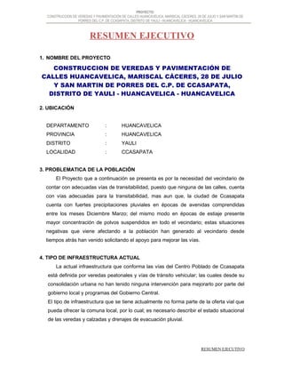 PROYECTO:
CONSTRUCCION DE VEREDAS Y PAVIMENTACIÓN DE CALLES HUANCAVELICA, MARISCAL CÁCERES, 28 DE JULIO Y SAN MARTIN DE
PORRES DEL C.P. DE CCASAPATA, DISTRITO DE YAULI - HUANCAVELICA - HUANCAVELICA
RESUMEN EJECUTIVO
1. NOMBRE DEL PROYECTO
CONSTRUCCION DE VEREDAS Y PAVIMENTACIÓN DE
CALLES HUANCAVELICA, MARISCAL CÁCERES, 28 DE JULIO
Y SAN MARTIN DE PORRES DEL C.P. DE CCASAPATA,
DISTRITO DE YAULI - HUANCAVELICA - HUANCAVELICA
2. UBICACIÓN
DEPARTAMENTO : HUANCAVELICA
PROVINCIA : HUANCAVELICA
DISTRITO : YAULI
LOCALIDAD : CCASAPATA
3. PROBLEMATICA DE LA POBLACIÓN
El Proyecto que a continuación se presenta es por la necesidad del vecindario de
contar con adecuadas vías de transitabilidad, puesto que ninguna de las calles, cuenta
con vías adecuadas para la transitabilidad, mas aun que, la ciudad de Ccasapata
cuenta con fuertes precipitaciones pluviales en épocas de avenidas comprendidas
entre los meses Diciembre Marzo; del mismo modo en épocas de estiaje presente
mayor concentración de polvos suspendidos en todo el vecindario; estas situaciones
negativas que viene afectando a la población han generado al vecindario desde
tiempos atrás han venido solicitando el apoyo para mejorar las vías.
4. TIPO DE INFRAESTRUCTURA ACTUAL
La actual infraestructura que conforma las vías del Centro Poblado de Ccasapata
está definida por veredas peatonales y vías de tránsito vehicular; las cuales desde su
consolidación urbana no han tenido ninguna intervención para mejorarlo por parte del
gobierno local y programas del Gobierno Central.
El tipo de infraestructura que se tiene actualmente no forma parte de la oferta vial que
pueda ofrecer la comuna local, por lo cual; es necesario describir el estado situacional
de las veredas y calzadas y drenajes de evacuación pluvial.
RESUMEN EJECUTIVO
 