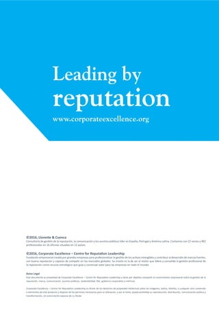 Leading by
reputation
www.corporateexcellence.org
©2016, Llorente & Cuenca
Consultoría de gestión de la reputación, la comunicación y los asuntos públicos líder en España, Portugal y América Latina. Contamos con 22 socios y 482
profesionales en 16 oficinas situadas en 12 países.
©2016, Corporate Excellence – Centre for Reputation Leadership
Fundación empresarial creada por grandes empresas para profesionalizar la gestión de los activos intangibles y contribuir al desarrollo de marcas fuertes,
con buena reputación y capaces de competir en los mercados globales. Su misión es la de ser el motor que lidere y consolide la gestión profesional de
la reputación como recurso estratégico que guía y construye valor para las empresas en todo el mundo.
Aviso Legal
Este documento es propiedad de Corporate Excellence – Centre for Reputation Leadership y tiene por objetivo compartir el conocimiento empresarial sobre la gestión de la
reputación, marca, comunicación, asuntos públicos, sostenibilidad, RSC, gobierno corporativo y métricas.
Corporate Excellence – Centre for Reputation Leadership es titular de los derechos de propiedad intelectual sobre las imágenes, textos, diseños, o cualquier otro contenido
o elementos de este producto y dispone de los permisos necesarios para su utilización, y por lo tanto, queda prohibida su reproducción, distribución, comunicación pública y
transformación, sin autorización expresa de su titular.
 