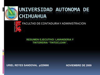 UNIVERSIDAD AUTONOMA DE CHIHUAHUA FACULTAD DE CONTADURIA Y ADMINISTRACION RESUMEN EJECUTIVO: LAVANDERIA Y TINTORERIA “TINTOCLEAN”. NOVIEMBRE DE 2009 URIEL REYES SANDOVAL  p229666 