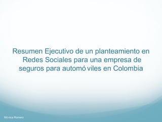 Resumen Ejecutivo de un planteamiento en
       Redes Sociales para una empresa de
      seguros para automó viles en Colombia




Mó nica Romero
 