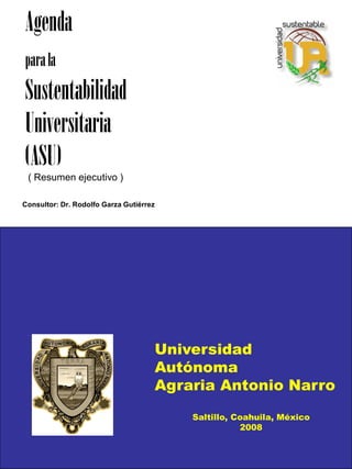 Agenda
para la
Sustentabilidad
Universitaria
(ASU)
 ( Resumen ejecutivo )

Consultor: Dr. Rodolfo Garza Gutiérrez




                                     Universidad
                                     Autónoma
                                     Agraria Antonio Narro
                                         Saltillo, Coahuila, México
                                                    2008
 