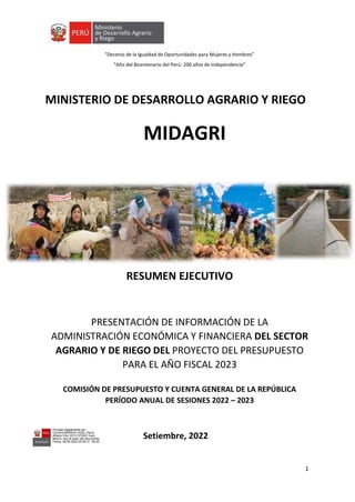 “Decenio de la Igualdad de Oportunidades para Mujeres y Hombres”
“Año del Bicentenario del Perú: 200 años de Independencia”
1
MINISTERIO DE DESARROLLO AGRARIO Y RIEGO
MIDAGRI
RESUMEN EJECUTIVO
PRESENTACIÓN DE INFORMACIÓN DE LA
ADMINISTRACIÓN ECONÓMICA Y FINANCIERA DEL SECTOR
AGRARIO Y DE RIEGO DEL PROYECTO DEL PRESUPUESTO
PARA EL AÑO FISCAL 2023
COMISIÓN DE PRESUPUESTO Y CUENTA GENERAL DE LA REPÚBLICA
PERÍODO ANUAL DE SESIONES 2022 – 2023
Setiembre, 2022
Firmado digitalmente por
CAJAHUARINGA VIDAL David
Alfredo FAU 20131372931 hard
Motivo: Soy el autor del documento
Fecha: 09.09.2022 20:50:31 -05:00
Firmado digitalmente por GALVEZ
GALVEZ Mabel FAU 20131372931
hard
Motivo: Soy el autor del documento
Fecha: 10.09.2022 14:36:38 -05:00
Firmado digitalmente por
ALENCASTRE CALDERON Andres
Rimsky FAU 20131372931 hard
Motivo: Soy el autor del documento
Fecha: 10.09.2022 20:56:42 -05:00
 