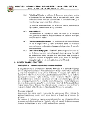 MUNICIPALIDAD DISTRITAL DE SAN MARCOS - HUARI – ANCASH
SUB GERENCIA DE LOGISTICA - OEC
I.4.5 Población y Vivienda.- La población de Ocopampa la constituyen un total
de 50 familias, con una población total de 340 habitantes, de las cuales
existen 25 viviendas habitadas y concentradas en la misma localidad, y 10
viviendas dispersas alrededor de la población.
Las viviendas, están construidas con materiales rústicos, con muros de
tapial y adobe, con coberturas de teja y calamina.
I.4.6 Servicios Básicos.-
Salud: La localidad de Ocopampa no cuenta con ningún tipo de servicio de
salud, por lo que deben de desplazarse hasta San Marcos o Huari para
cualquier atención médica.
I.4.7 Enfermedades Predominantes.- Las enfermedades de mayor incidencia
son las de origen hídrico y bronco-pulmonares, como las infecciones
respiratorias, enfermedades diarreicas y parasitosis, producto de los malos
hábitos de higiene.
I.4.8 1.6.8 Canteras de Agregados y Materiales.-En las márgenes del Mosna a 7
km. de Ocopampa, existe material agregado (Arena gruesa y hormigón)
que será utilizado para la ejecución de la mencionada obra. El proyecto
propone la provisión de agregados (arena gruesa, arena fina, hormigón,
filtros y hormigón) de esta cantera (Cantera de San Marcos).
II. DESCRIPCION DEL PROYECTO:
Construcción De Calles Y Plazuela En La Localidad De Ocopampa
El proyecto consiste en la Construcción De Calles Y Plazuela de la localidad Ocopampa,
con sus componentes como es la Instalación de sistema de agua mediante tuberías de PVC
y accesorios mencionadas en los planos, Instalación de desagüe, con tuberías de
alcantarillado indicados en planos anexos, Construcción de alcantarillado pluvial mediante
buzones convencionales y rejillas metálicas, veredas y sardineles indicados en planos,
construcción muro de contención (de concreto armado), pavimentación rígida, plazuelas
(piso terrazo pulido, sardineles de concreto, rejas metálicas, pileta ornamental, pilotes de
concreto, áreas verdes con grass, flores ornamentales y cisterna). Dicha ejecución busca
mejorar las condiciones del desarrollo del ornato y medio ambiente así como contribuir al
mejoramiento de la calidad de vida en el distrito de San Marcos y las localidades.
Propuesta Ambiental:
La propuesta tiene como objetivo recomendar las acciones que deben minimizar los
posibles impactos que podrían ocurrir antes, durante y después de la ejecución del
proyecto.
Del resultado de Evaluación de Impacto Ambiental, se concluye que el impacto ambiental
producido por la Construcción de las Principales calles y la plazuela de Ocopampa, es de
leve a no significativo, por lo tanto es viable la ejecución del proyecto.
 