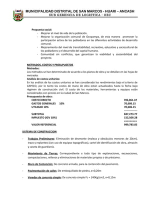MUNICIPALIDAD DISTRITAL DE SAN MARCOS - HUARI – ANCASH
SUB GERENCIA DE LOGISTICA - OEC
Propuesta social:
- Mejorar el nivel de vida de la población.
- Mejorar la organización comunal de Ocopampa, de esta manera promover la
participación activa de los pobladores en las diferentes actividades de desarrollo
comunal.
- Mejoramiento del nivel de transitabilidad, recreativo, educativo y sociocultural de
los pobladores y el desarrollo del capital humano.
- Comunidad sin conflictos, que garantizan la viabilidad y sostenibilidad del
proyecto.
METRADOS, COSTOS Y PRESUPUESTOS
Metrados:
Los metrados se han determinado de acuerdo a los planos de obra y se detallan en las hojas de
metrados
Análisis de costos unitarios:
En los análisis de los costos unitarios se han considerado los rendimientos bajo el criterio de
CAPECO, por lo tanto los costos de mano de obra están actualizados hasta la fecha bajo
régimen de construcción civil. El costo de los materiales, herramientas y equipos están
considerados con precios en la ciudad de San Marcos.
Presupuesto de obra:
COSTO DIRECTO 706,061.47
GASTOS GENERALES 10% 70,606.15
UTILIDAD 10% 70,606.15
---------------
SUBTOTAL 847,273.77
IMPUESTO (IGV 18%) 152,509.28
=========
VALOR REFERENCIAL 999,783.05
SISTEMA DE CONSTRUCCION
- Trabajos Preliminares: Eliminación de desmonte (maleza y obstáculos menores de 20cm),
trazo y replanteo (con uso de equipos topográficos), cartel de identificación de obra, almacén
y caseta de guardianía.
- Movimiento de Tierras: Correspondiente a todo tipo de explanaciones, excavaciones,
compactaciones, rellenos y eliminaciones de materiales propios o de préstamo.
- Muro de Contención: De concreto armado, para la contención del pavimento.
- Pavimentación de calles: De emboquillado de piedra, e=0,20m
- Veredas de concreto simple: De concreto simple Fc = 140Kg/cm2, e=0,15m
 